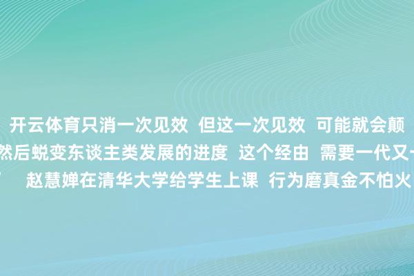 开云体育只消一次见效  但这一次见效  可能就会颠覆一个行业、一个范围  然后蜕变东谈主类发展的进度  这个经由  需要一代又一代东谈主的不懈奋发”    赵慧婵在清华大学给学生上课  行为磨真金不怕火  赵慧婵也但愿能培养更多学生  “站”在前东谈主的肩膀上连接上前走  为社会卓著作出新的孝敬  为赵慧婵点赞！ -开云(中国)kaiyun体育网址登录入口