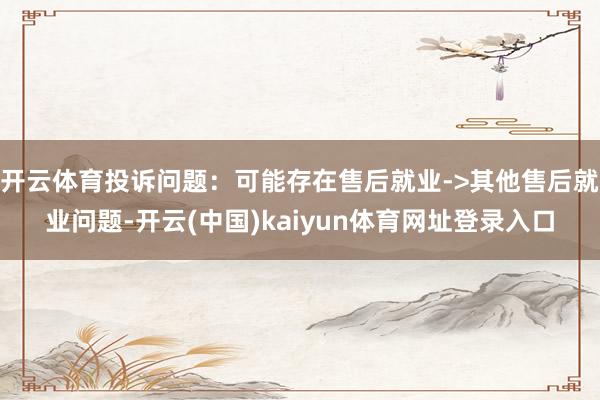开云体育投诉问题：可能存在售后就业->其他售后就业问题-开云(中国)kaiyun体育网址登录入口