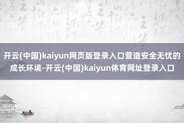 开云(中国)kaiyun网页版登录入口营造安全无忧的成长环境-开云(中国)kaiyun体育网址登录入口
