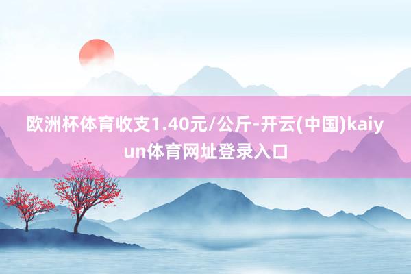 欧洲杯体育收支1.40元/公斤-开云(中国)kaiyun体育网址登录入口