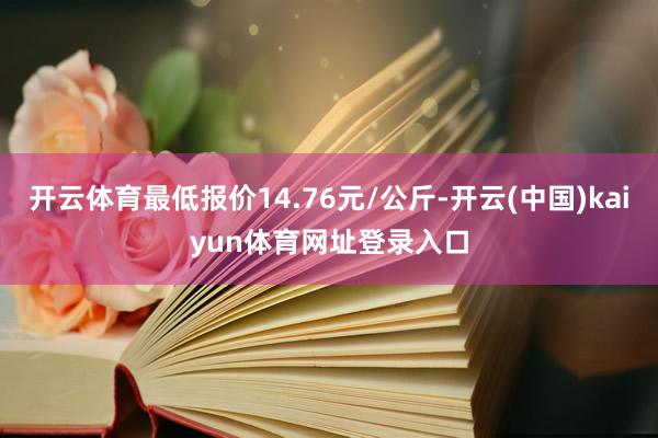 开云体育最低报价14.76元/公斤-开云(中国)kaiyun体育网址登录入口