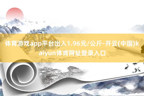 体育游戏app平台出入1.96元/公斤-开云(中国)kaiyun体育网址登录入口