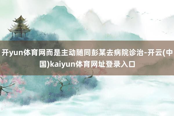 开yun体育网而是主动随同彭某去病院诊治-开云(中国)kaiyun体育网址登录入口