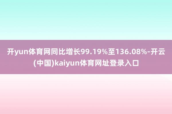 开yun体育网同比增长99.19%至136.08%-开云(中国)kaiyun体育网址登录入口