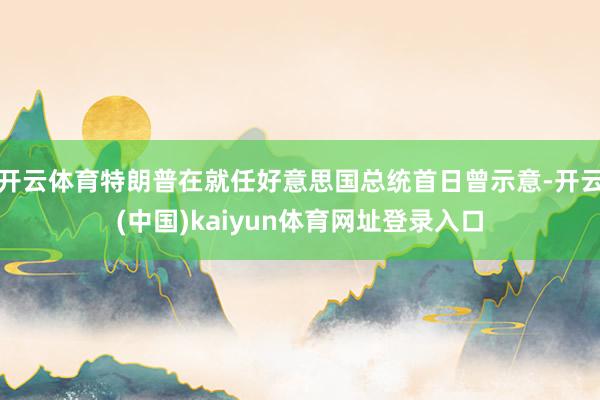 开云体育特朗普在就任好意思国总统首日曾示意-开云(中国)kaiyun体育网址登录入口