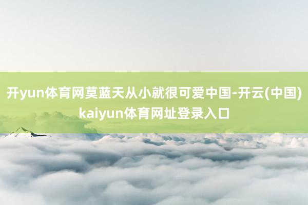 开yun体育网莫蓝天从小就很可爱中国-开云(中国)kaiyun体育网址登录入口