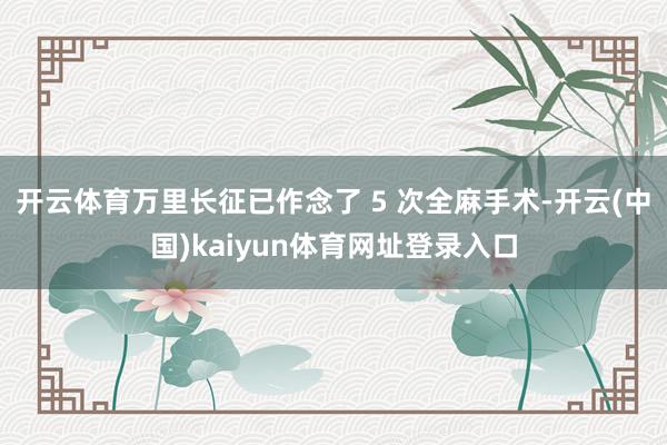 开云体育万里长征已作念了 5 次全麻手术-开云(中国)kaiyun体育网址登录入口