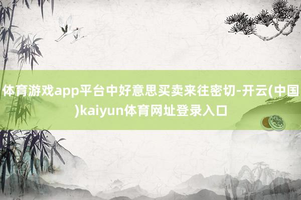 体育游戏app平台中好意思买卖来往密切-开云(中国)kaiyun体育网址登录入口