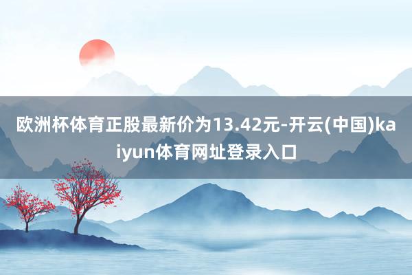 欧洲杯体育正股最新价为13.42元-开云(中国)kaiyun体育网址登录入口