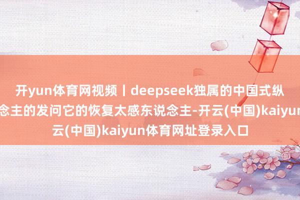 开yun体育网视频丨deepseek独属的中国式纵欲：濒临年青东说念主的发问它的恢复太感东说念主-开云(中国)kaiyun体育网址登录入口