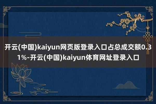 开云(中国)kaiyun网页版登录入口占总成交额0.31%-开云(中国)kaiyun体育网址登录入口