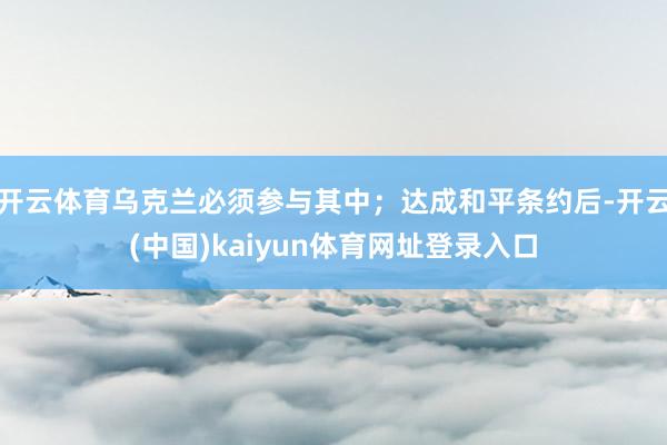 开云体育乌克兰必须参与其中；达成和平条约后-开云(中国)kaiyun体育网址登录入口