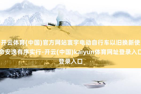 开云体育(中国)官方网站寰宇电动自行车以旧换新使命安逸有序实行-开云(中国)kaiyun体育网址登录入口