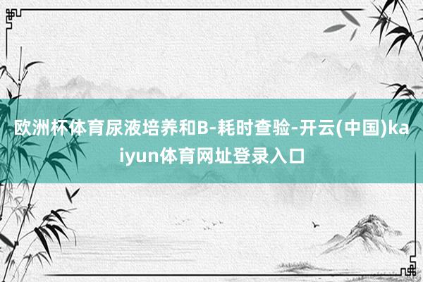 欧洲杯体育尿液培养和B-耗时查验-开云(中国)kaiyun体育网址登录入口