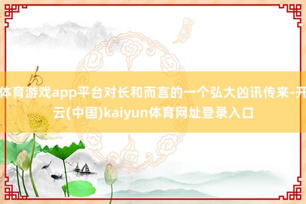 体育游戏app平台对长和而言的一个弘大凶讯传来-开云(中国)kaiyun体育网址登录入口
