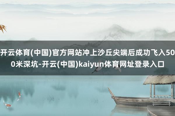 开云体育(中国)官方网站冲上沙丘尖端后成功飞入500米深坑-开云(中国)kaiyun体育网址登录入口