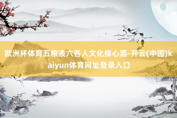 欧洲杯体育五粮液六各人文化操心酒-开云(中国)kaiyun体育网址登录入口