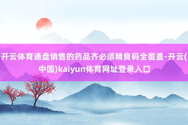 开云体育通盘销售的药品齐必须精良码全覆盖-开云(中国)kaiyun体育网址登录入口