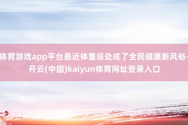 体育游戏app平台最近体重惩处成了全民健康新风俗-开云(中国)kaiyun体育网址登录入口