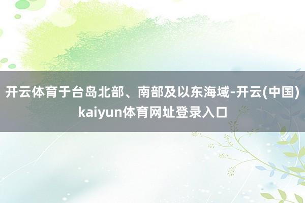 开云体育于台岛北部、南部及以东海域-开云(中国)kaiyun体育网址登录入口
