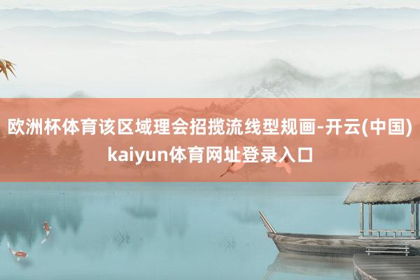 欧洲杯体育该区域理会招揽流线型规画-开云(中国)kaiyun体育网址登录入口